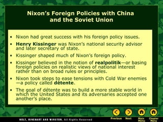 Nixon’s Foreign Policies with China
and the Soviet Union
• Nixon had great success with his foreign policy issues.
• Henry Kissinger was Nixon’s national security advisor
and later secretary of state.
• Kissinger shaped much of Nixon’s foreign policy.
• Kissinger believed in the notion of realpolitik—or basing
foreign policies on realistic views of national interest
rather than on broad rules or principles.
• Nixon took steps to ease tensions with Cold War enemies
—a policy called détente.
• The goal of détente was to build a more stable world in
which the United States and its adversaries accepted one
another’s place.
 