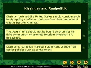Kissinger and Realpolitik
Kissinger believed the United States should consider each
foreign-policy conflict or question from the standpoint of
what is best for America.
The government should not be bound by promises to
fight communism or promote freedom wherever it is
threatened.
Kissinger’s realpolitik marked a significant change from
earlier policies such as containment.
 