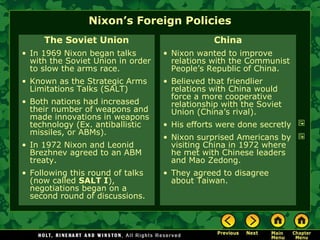 Nixon’s Foreign Policies
The Soviet Union
• In 1969 Nixon began talks
with the Soviet Union in order
to slow the arms race.
• Known as the Strategic Arms
Limitations Talks (SALT)
• Both nations had increased
their number of weapons and
made innovations in weapons
technology (Ex. antiballistic
missiles, or ABMs).
• In 1972 Nixon and Leonid
Brezhnev agreed to an ABM
treaty.
• Following this round of talks
(now called SALT I),
negotiations began on a
second round of discussions.
China
• Nixon wanted to improve
relations with the Communist
People’s Republic of China.
• Believed that friendlier
relations with China would
force a more cooperative
relationship with the Soviet
Union (China’s rival).
• His efforts were done secretly
• Nixon surprised Americans by
visiting China in 1972 where
he met with Chinese leaders
and Mao Zedong.
• They agreed to disagree
about Taiwan.
 