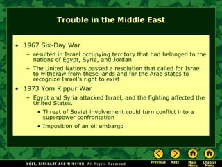 Trouble in the Middle East
• 1967 Six-Day War
– resulted in Israel occupying territory that had belonged to the
nations of Egypt, Syria, and Jordan
– The United Nations passed a resolution that called for Israel
to withdraw from these lands and for the Arab states to
recognize Israel’s right to exist
• 1973 Yom Kippur War
– Egypt and Syria attacked Israel, and the fighting affected the
United States.
• Threat of Soviet involvement could turn conflict into a
superpower confrontation
• Imposition of an oil embargo
 
