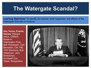 The Watergate Scandal?
Learning Objectives: To identify the causes, what happened, and effects of the
Watergate Scandal on America
Key Terms, Events,
Names: Richard
Nixon, CREEP,
Break-In,
Washington Post,
Bob Woodward, Carl
Bernstein, CIA, FBI,
1972 Elections, Bob
Haldeman, John
Ehrlichman,
Archibald Cox,
Tapes, Resignation
 