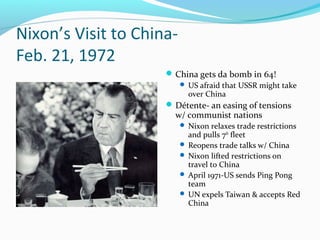 Nixon’s Visit to China-
Feb. 21, 1972
                      China gets da bomb in 64!
                           US afraid that USSR might take
                            over China
                      Détente- an easing of tensions
                       w/ communist nations
                           Nixon relaxes trade restrictions
                            and pulls 7th fleet
                           Reopens trade talks w/ China
                           Nixon lifted restrictions on
                            travel to China
                           April 1971-US sends Ping Pong
                            team
                           UN expels Taiwan & accepts Red
                            China
 