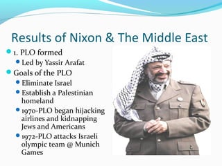 Results of Nixon & The Middle East
1. PLO formed
  Led by Yassir Arafat
Goals of the PLO
  Eliminate Israel
  Establish a Palestinian
    homeland
  1970-PLO began hijacking
    airlines and kidnapping
    Jews and Americans
  1972-PLO attacks Israeli
    olympic team @ Munich
    Games
 