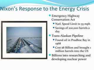 Nixon’s Response to the Energy Crisis
                    Emergency Highway
                      Conservation Act
                       Natl. Speed Limit to 55 mph
                       Savings of 200,000 barrels a
                        day
                    Trans-Alaskan Pipeline
                       Found oil in Prudhoe Bay in
                        1968
                       Cost $8 Billion and brought 1
                        million barrels into the US
                    Billions into researching and
                      developing nuclear power
 