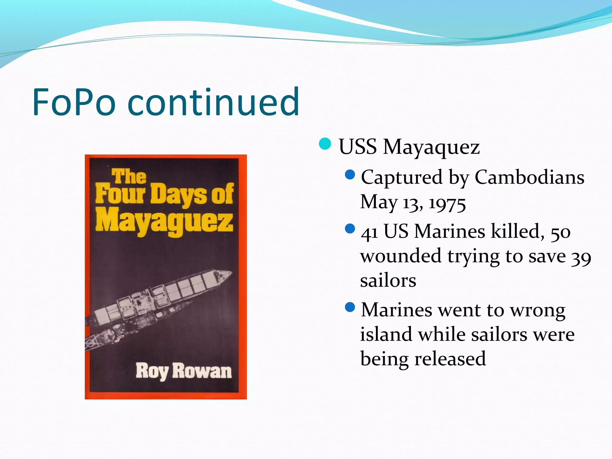 FoPo continued
                 USS Mayaquez
                   Captured by Cambodians
                    May 13, 1975
                   41 US Marines killed, 50
                    wounded trying to save 39
                    sailors
                   Marines went to wrong
                    island while sailors were
                    being released
 