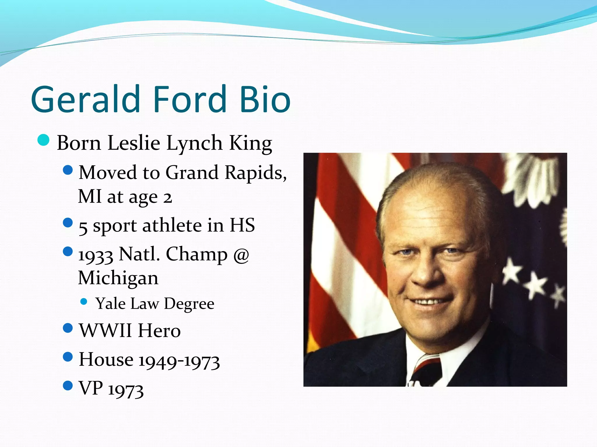 Gerald Ford Bio
Born Leslie Lynch King
  Moved to Grand Rapids,
   MI at age 2
  5 sport athlete in HS
  1933 Natl. Champ @
   Michigan
       Yale Law Degree
  WWII Hero
  House 1949-1973
  VP 1973
 