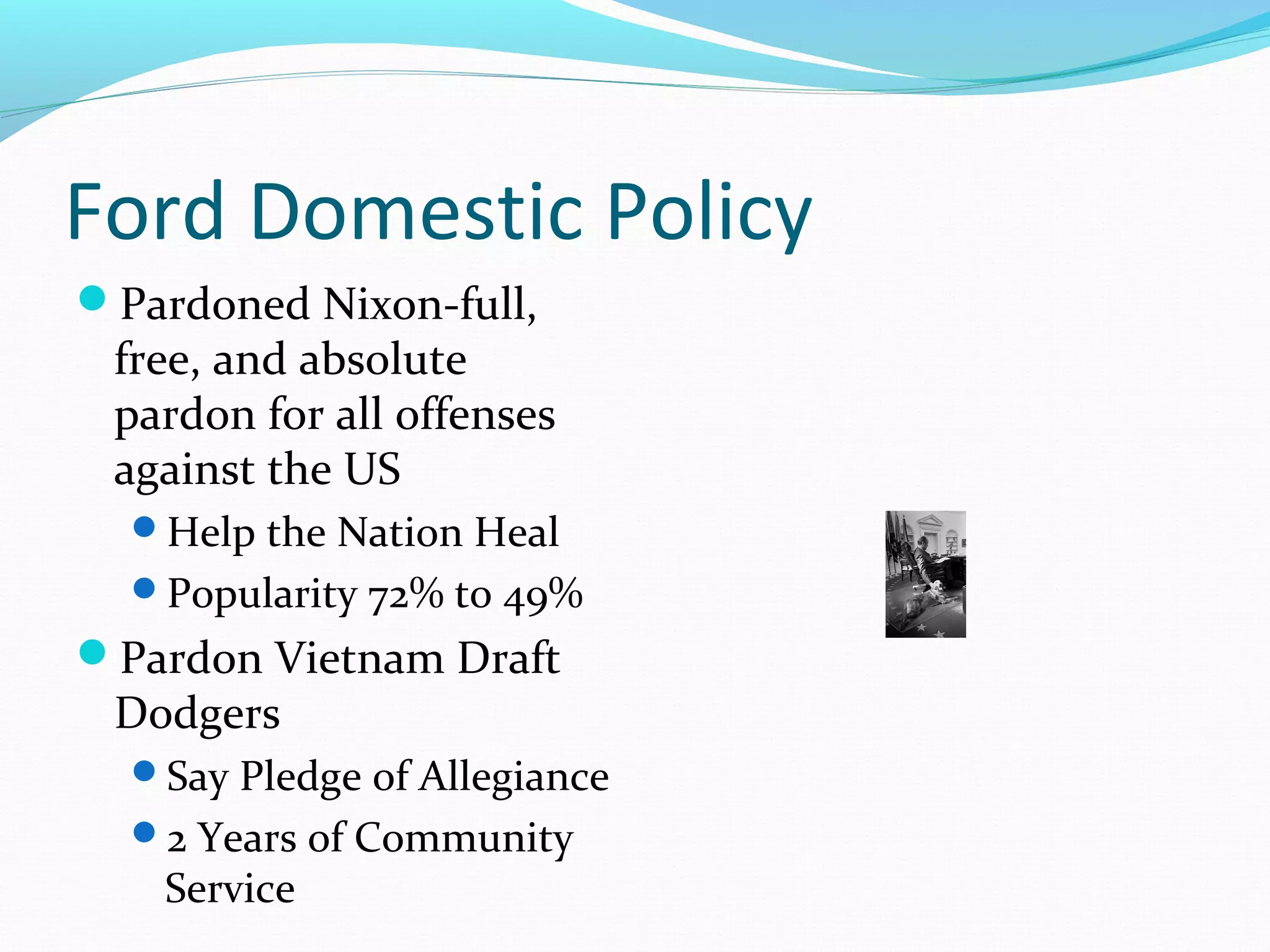 Ford Domestic Policy
Pardoned Nixon-full,
 free, and absolute
 pardon for all offenses
 against the US
  Help the Nation Heal
  Popularity 72% to 49%
Pardon Vietnam Draft
 Dodgers
  Say Pledge of Allegiance
  2 Years of Community
    Service
 