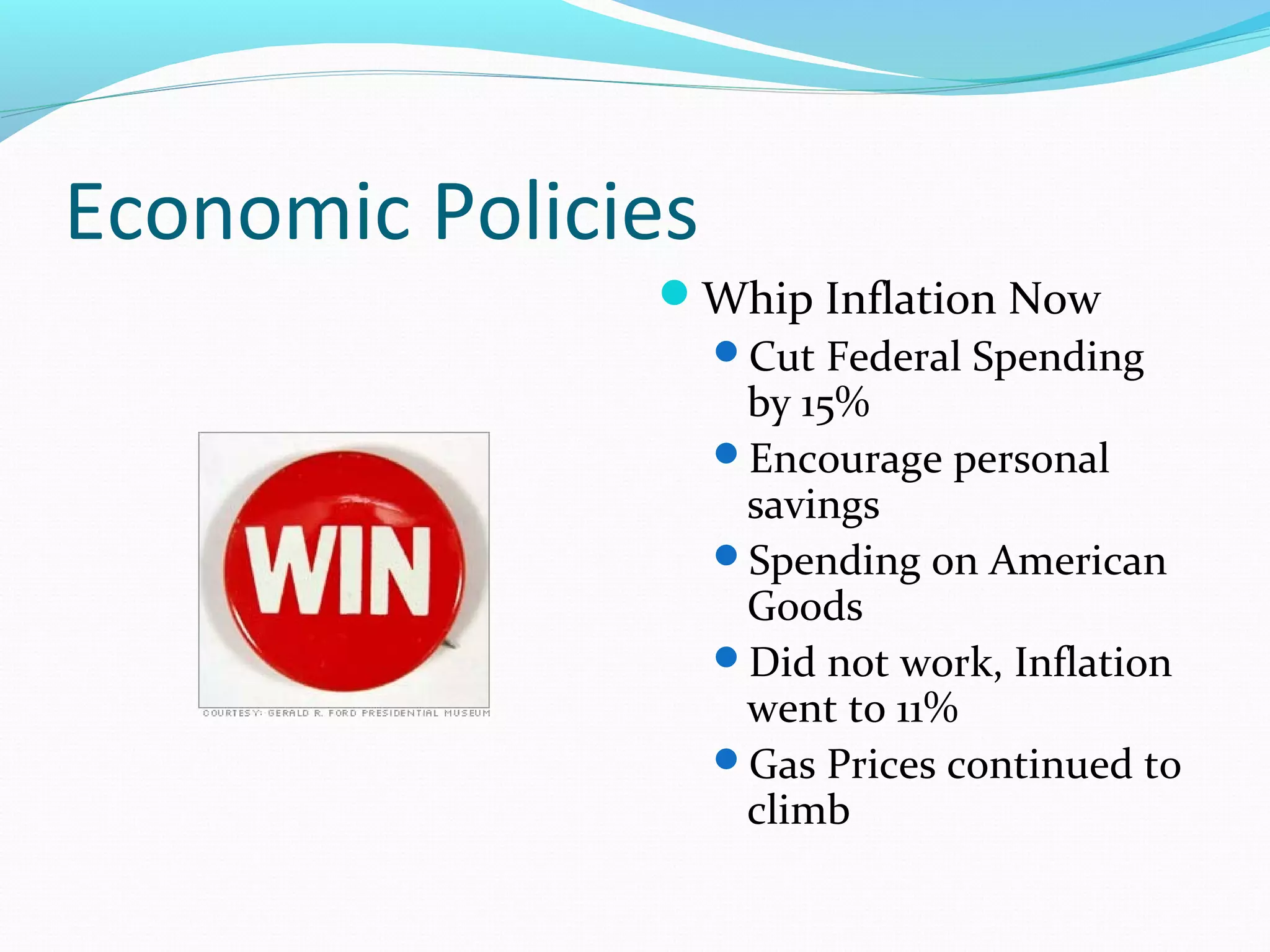 Economic Policies
               Whip Inflation Now
                Cut Federal Spending
                 by 15%
                Encourage personal
                 savings
                Spending on American
                 Goods
                Did not work, Inflation
                 went to 11%
                Gas Prices continued to
                 climb
 