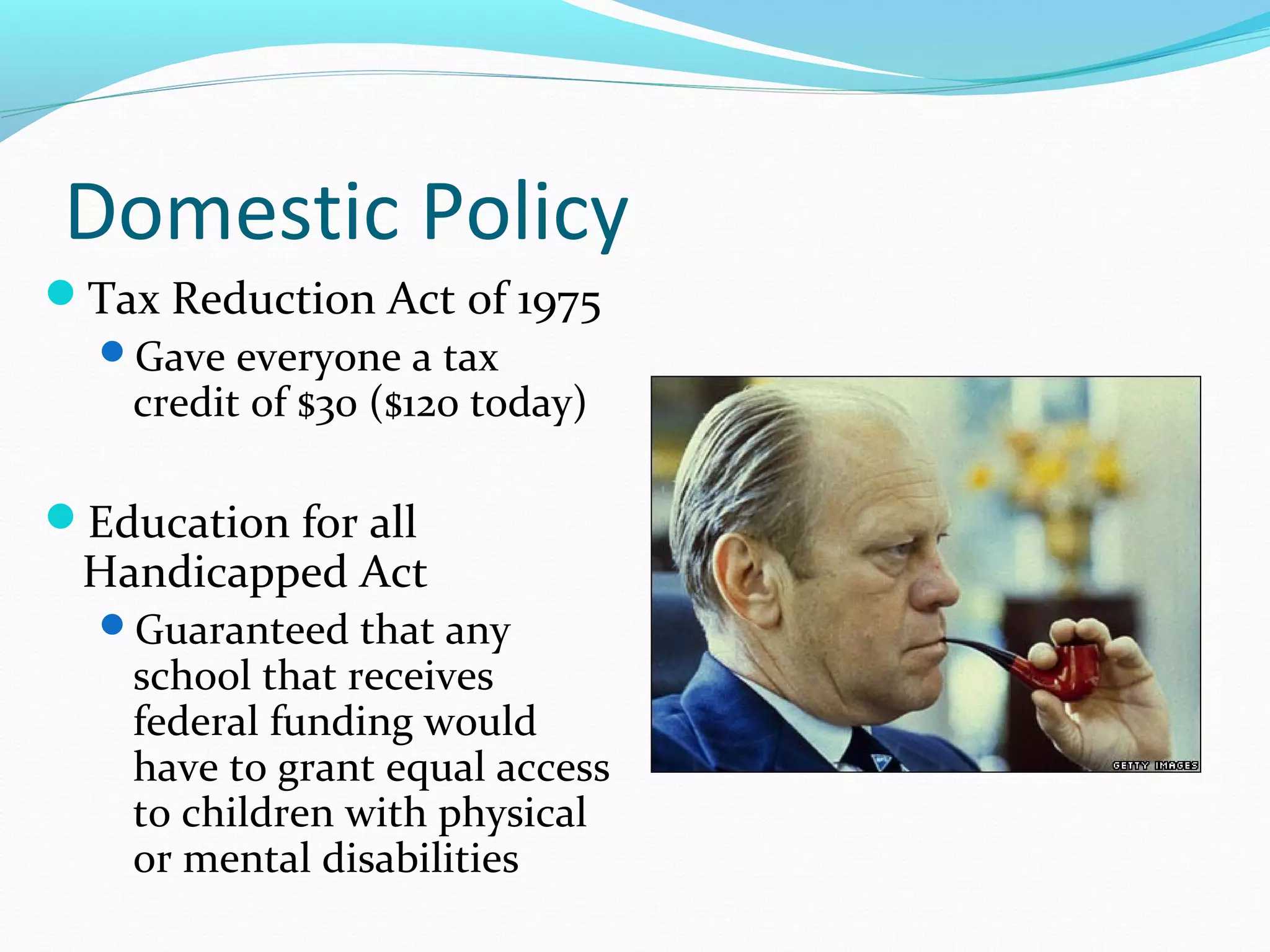 Domestic Policy
Tax Reduction Act of 1975
 Gave everyone a tax
   credit of $30 ($120 today)

Education for all
 Handicapped Act
  Guaranteed that any
    school that receives
    federal funding would
    have to grant equal access
    to children with physical
    or mental disabilities
 