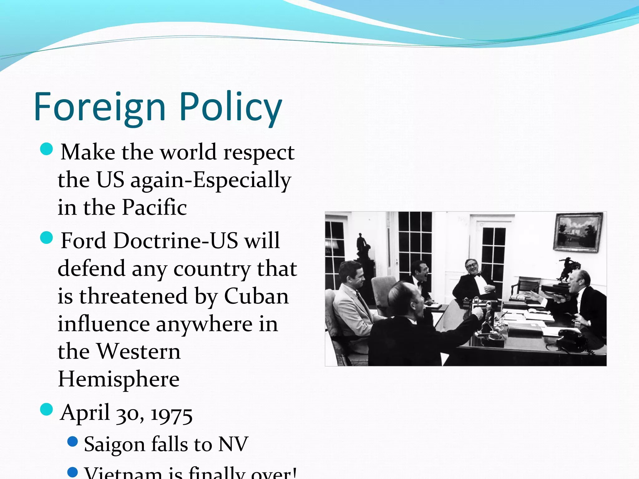 Foreign Policy
Make the world respect
 the US again-Especially
 in the Pacific
Ford Doctrine-US will
 defend any country that
 is threatened by Cuban
 influence anywhere in
 the Western
 Hemisphere
April 30, 1975
  Saigon falls to NV
  
 