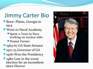 Jimmy Carter Bio
Born- Plains, Georgia in
 1924
Went to Naval Academy
  Spent 11 Years in Navy
   working on nuclear subs
  Peanut Farmer
1963-67 GA State Senator
1971-75 Governor of GA
1976-Won the Presidency
1980-Lost in the worst
 election for an incumbent
 since Hoover
 