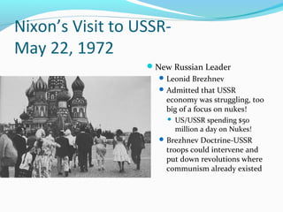 Nixon’s Visit to USSR-
May 22, 1972
                  New Russian Leader
                     Leonid Brezhnev
                     Admitted that USSR
                      economy was struggling, too
                      big of a focus on nukes!
                         US/USSR spending $50
                          million a day on Nukes!
                     Brezhnev Doctrine-USSR
                      troops could intervene and
                      put down revolutions where
                      communism already existed
 