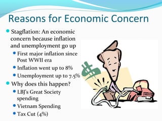 Reasons for Economic Concern
Stagflation: An economic
 concern because inflation
 and unemployment go up
  First major inflation since
   Post WWII era
  Inflation went up to 8%
  Unemployment up to 7.5%
Why does this happen?
  LBJ’s Great Society
   spending
  Vietnam Spending
  Tax Cut (4%)
 