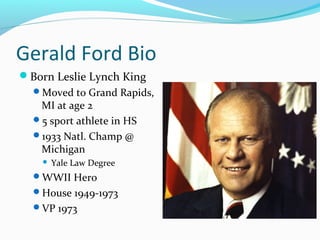 Gerald Ford Bio
Born Leslie Lynch King
  Moved to Grand Rapids,
   MI at age 2
  5 sport athlete in HS
  1933 Natl. Champ @
   Michigan
       Yale Law Degree
  WWII Hero
  House 1949-1973
  VP 1973
 
