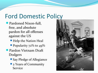 Ford Domestic Policy
Pardoned Nixon-full,
 free, and absolute
 pardon for all offenses
 against the US
  Help the Nation Heal
  Popularity 72% to 49%
Pardon Vietnam Draft
 Dodgers
  Say Pledge of Allegiance
  2 Years of Community
    Service
 