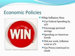 Economic Policies
               Whip Inflation Now
                    Cut Federal Spending by
                     15%
                    Encourage personal
                     savings
                    Spending on American
                     Goods
                    Did not work, Inflation
                     went to 11%
                    Gas Prices continued to
                     climb
 