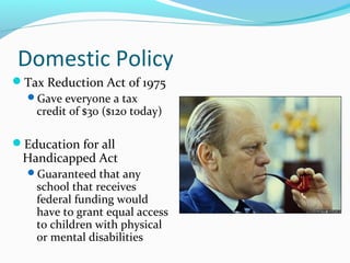 Domestic Policy
Tax Reduction Act of 1975
 Gave everyone a tax
   credit of $30 ($120 today)

Education for all
 Handicapped Act
  Guaranteed that any
    school that receives
    federal funding would
    have to grant equal access
    to children with physical
    or mental disabilities
 