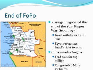 End of FoPo
              Kissinger negotiated the
               end of the Yom Kippur
               War- Sept. 1, 1975
                Israel withdraws from
                 Sinai
                Egypt recognizes
                 Israel’s right to exist
              Cuba invades Angola
                Ford asks for $25
                 million
                Congress-No More
 