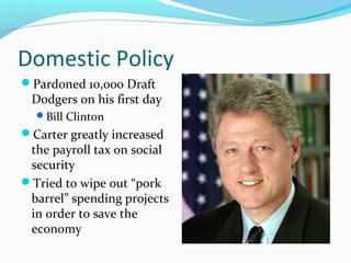 Domestic Policy
Pardoned 10,000 Draft
 Dodgers on his first day
  Bill Clinton
Carter greatly increased
 the payroll tax on social
 security
Tried to wipe out “pork
 barrel” spending projects
 in order to save the
 economy
 