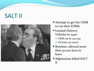 SALT II
          Attempt to get the USSR
           to cut their ICBMs
          Limited Delivery
           Vehicles to 2400
            USSR cut by 250-350
            US built 250 more!

          Brezhnev allowed more
           than 50,000 Jews to
           leave
          Afghanistan killed SALT
           II
 