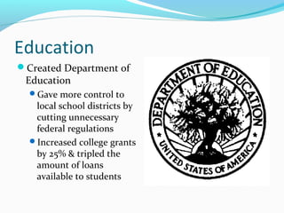 Education
Created Department of
 Education
  Gave more control to
   local school districts by
   cutting unnecessary
   federal regulations
  Increased college grants
   by 25% & tripled the
   amount of loans
   available to students
 