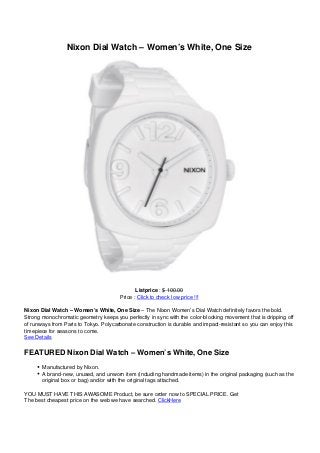 Nixon Dial Watch – Women’s White, One Size
Listprice : $ 100.00
Price : Click to check low price !!!
Nixon Dial Watch – Women’s White, One Size – The Nixon Women’s Dial Watch definitely favors the bold.
Strong monochromatic geometry keeps you perfectly in sync with the color-blocking movement that is dripping off
of runways from Paris to Tokyo. Polycarbonate construction is durable and impact-resistant so you can enjoy this
timepiece for seasons to come.
See Details
FEATURED Nixon Dial Watch – Women’s White, One Size
Manufactured by Nixon.
A brand-new, unused, and unworn item (including handmade items) in the original packaging (such as the
original box or bag) and/or with the original tags attached.
YOU MUST HAVE THIS AWASOME Product, be sure order now to SPECIAL PRICE. Get
The best cheapest price on the web we have searched. ClickHere
 