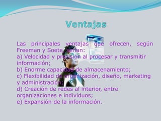 VentajasLas principales ventajas que ofrecen, según Freeman y Soete, serían: a) Velocidad y precisión al procesar y transmitir información; b) Enorme capacidad de almacenamiento; c) Flexibilidad de organización, diseño, marketing y administración; d) Creación de redes al interior, entre organizaciones e individuos;e) Expansión de la información. 