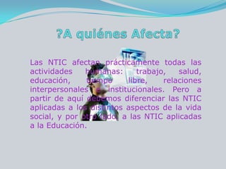 ?A quiénes Afecta?Las NTIC afectan prácticamente todas las actividades humanas: trabajo, salud, educación, tiempo libre, relaciones interpersonales e institucionales. Pero a partir de aquí debemos diferenciar las NTIC aplicadas a los distintos aspectos de la vida social, y por otro lado, a las NTIC aplicadas a la Educación. 