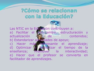 ?Cómo se relacionan con la Educación?Las NTIC en la Educación contribuyen a: a) Facilitar el intercambio, estructuración y actualización de contenidos; b) Estandarizar actividades de apoyo; c) Hacer más interesante el aprendizaje; d) Optimizar y flexibilizar el tiempo de la enseñanza; Promover la interactividad; e) Hacer que el profesor se convierta en facilitador de aprendizajes.