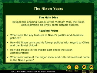 The Nixon Years
The Main Idea
Beyond the ongoing turmoil of the Vietnam War, the Nixon
administration did enjoy some notable success.
Reading Focus
• What were the key features of Nixon’s politics and domestic
policies?
• How did Nixon carry out his foreign policies with regard to China
and the Soviet Union?
• How did trouble in the Middle East affect the Nixon
administration?
• What were some of the major social and cultural events at home
in the Nixon years?
 