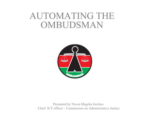 Presented by Nixon Mageka Gecheo
Chief ICT officer – Commission on Administrative Justice
AUTOMATING THE
OMBUDSMAN
 