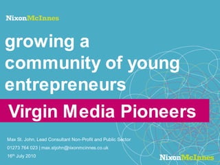 growing a community of young entrepreneurs Virgin Media Pioneers  Max St. John, Lead Consultant Non-Profit and Public Sector 01273 764 023 | max.stjohn@nixonmcinnes.co.uk 16th July 2010 