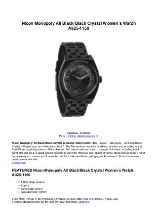 Nixon Monopoly All Black/Black Crystal Women’s Watch
A325-1150
Listprice : $ 250.00
Price : Click to check low price !!!
Nixon Monopoly All Black/Black Crystal Women’s Watch A325-1150 – Nixon – Monopoly – All Black/Black
Crystal – Do pass go, and definitely collect 0. The Monopoly is ready for anything, whether you’re balling out at
Park Place or getting down on Baltic Avenue. 100 meter stainless steel in a range of finishes, including black
gunmetal and gold, is good-looking enough to leave the monocle and top hat at home, while extra-precise 3 hand
Japanese quartz means you’ll never be late for a railroad ribbon-cutting again. Movement: 3 hand Japanese
quartz movement with
See Details
FEATURED Nixon Monopoly All Black/Black Crystal Women’s Watch
A325-1150
Trifold clasp closure
Approx
band width: 20mm
case diameter: 40mm
YOU MUST HAVE THIS AWASOME Product, be sure order now to SPECIAL PRICE. Get
The best cheapest price on the web we have searched. ClickHere
 