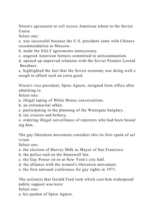 Nixon's agreement to sell excess American wheat to the Soviet
Union
Select one:
a. was successful because the U.S. president came with Chinese
recommendation to Moscow.
b. made the SALT agreements unnecessary.
c. angered American farmers committed to anticommunism.
d. opened up improved relations with the Soviet Premier Leonid
Brezhnev.
e. highlighted the fact that the Soviet economy was doing well e
nough to afford such an extra good.
Nixon's vice president, Spiro Agnew, resigned from office after
admitting to
Select one:
a. illegal taping of White House conversations.
b. an extramarital affair.
c. participating in the planning of the Watergate burglary.
d. tax evasion and bribery.
e. ordering illegal surveillance of reporters who had been hound
ing him.
The gay liberation movement considers this its first spark of act
ivism:
Select one:
a. the election of Harvey Milk as Mayor of San Francisco.
b. the police raid on the Stonewall Inn.
c. the Gay Power sit-in at New York's city hall.
d. the alliance with the women's liberation movement.
e. the first national conference for gay rights in 1971.
The action(s) that Gerald Ford took which cost him widespread
public support was/were
Select one:
a. his pardon of Spiro Agnew.
 