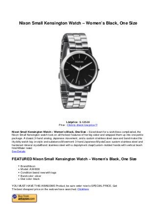 Nixon Small Kensington Watch – Women’s Black, One Size
Listprice : $ 125.00
Price : Click to check low price !!!
Nixon Small Kensington Watch – Women’s Black, One Size – Sized down for a world less complicated, the
Nixon Small Kensington watch took on all the best features of her big sister and wrapped them up into one petite
package. A classic 3-hand analog, Japanese movement, and a custom stainless steel case and band make this
itty-bitty watch big on style and substance.Movement: 3-hand Japanese MiyotaCase: custom stainless steel and
hardened mineral crystalBand: stainless steel with a depolyment claspCustom-molded hands with vertical brush
finishWater resist
See Details
FEATURED Nixon Small Kensington Watch – Women’s Black, One Size
Brand:Nixon
Model: A361000
Condition:brand new with tags
Band color: silver
Dial color: black
YOU MUST HAVE THIS AWASOME Product, be sure order now to SPECIAL PRICE. Get
The best cheapest price on the web we have searched. ClickHere
 