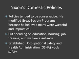 Nixon’s Domestic Policies
 Policies tended to be conservative. He
modified Great Society Programs
because he believed many were wasteful
and impractical.
 Cut spending on education, housing, job
training, and welfare assistance.
 Established: Occupational Safety and
Health Administration (OSHA) – Job
safety
 
