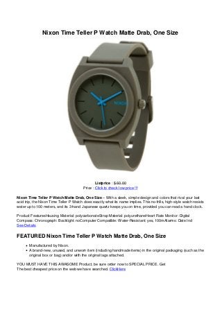 Nixon Time Teller P Watch Matte Drab, One Size
Listprice : $ 60.00
Price : Click to check low price !!!
Nixon Time Teller P Watch Matte Drab, One Size – With a sleek, simple design and colors that rival your last
acid trip, the Nixon Time Teller P Watch does exactly what its name implies. This no-frills, high-style watch resists
water up to 100 meters, and its 3-hand Japanese quartz keeps you on time, provided you can read a hand clock.
Product FeaturesHousing Material: polycarbonateStrap Material: polyurethaneHeart Rate Monitor: Digital
Compass: Chronograph: Backlight: noComputer Compatible: Water-Resistant: yes, 100mAlarms: Date Ind
See Details
FEATURED Nixon Time Teller P Watch Matte Drab, One Size
Manufactured by Nixon.
A brand-new, unused, and unworn item (including handmade items) in the original packaging (such as the
original box or bag) and/or with the original tags attached.
YOU MUST HAVE THIS AWASOME Product, be sure order now to SPECIAL PRICE. Get
The best cheapest price on the web we have searched. ClickHere
 