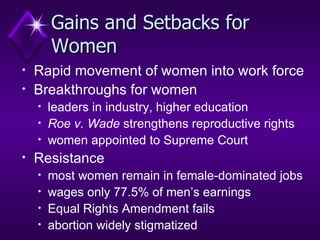Gains and Setbacks for Women Rapid movement of women into work force Breakthroughs for women leaders in industry, higher education Roe v. Wade  strengthens reproductive rights women appointed to Supreme Court Resistance most women remain in female-dominated jobs wages only 77.5% of men’s earnings Equal Rights Amendment fails  abortion widely stigmatized 