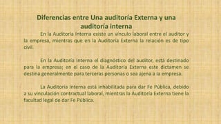 Diferencias entre Una auditoría Externa y una
auditoría interna
En la Auditoría Interna existe un vínculo laboral entre el auditor y
la empresa, mientras que en la Auditoría Externa la relación es de tipo
civil.
En la Auditoría Interna el diagnóstico del auditor, está destinado
para la empresa; en el caso de la Auditoría Externa este dictamen se
destina generalmente para terceras personas o sea ajena a la empresa.
La Auditoría Interna está inhabilitada para dar Fe Pública, debido
a su vinculación contractual laboral, mientras la Auditoría Externa tiene la
facultad legal de dar Fe Pública.
 