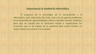 Importancia la Auditoria Informática
El progreso de la tecnología de la computación y la
informática, está mejorando día a día, esto a la vez genera problemas
en el desarrollo de oportunidades y lleva a cometer errores. Entonces
para que no suceda eso es necesario revisar e inspeccionar los
proyectos que es el trabajo de la auditoria para poder brindar un
mejor trabajo de control a la sociedad
 