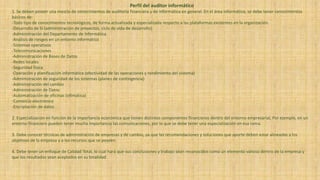 Perfil del auditor informático
1. Se deben poseer una mezcla de conocimientos de auditoría financiera y de informática en general. En el área informática, se debe tener conocimientos
básicos de:
-Todo tipo de conocimientos tecnológicos, de forma actualizada y especializada respecto a las plataformas existentes en la organización.
-Desarrollo de SI (administración de proyectos, ciclo de vida de desarrollo)
-Administración del Departamento de Informática
-Análisis de riesgos en un entorno informático
-Sistemas operativos
-Telecomunicaciones
-Administración de Bases de Datos
-Redes locales
-Seguridad física
-Operación y planificación informática (efectividad de las operaciones y rendimiento del sistema)
-Administración de seguridad de los sistemas (planes de contingencia)
-Administración del cambio
-Administración de Datos
-Automatización de oficinas (ofimática)
-Comercio electrónico
-Encriptación de datos
2. Especialización en función de la importancia económica que tienen distintos componentes financieros dentro del entorno empresarial, Por ejemplo, en un
entorno financiero pueden tener mucha importancia las comunicaciones, por lo que se debe tener una especialización en esa rama.
3. Debe conocer técnicas de administración de empresas y de cambio, ya que las recomendaciones y soluciones que aporte deben estar alineadas a los
objetivos de la empresa y a los recursos que se poseen.
4. Debe tener un enfoque de Calidad Total, lo cual hará que sus conclusiones y trabajo sean reconocidos como un elemento valioso dentro de la empresa y
que los resultados sean aceptados en su totalidad
 
