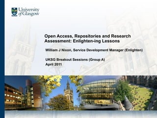 Open Access, Repositories and Research Assessment: Enlighten-ing Lessons William J Nixon, Service Development Manager (Enlighten) UKSG Breakout Sessions (Group A) April 2011 