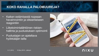 KOKO RAHALLA PALOMUUREJA?
•  Kaiken estämisestä nopeaan
havainnointiin ja oikeanlaiseen
reagointiin
•  Liiketoimintalähtöinen riskien-
hallinta ja puolustuksen optimointi
•  Puolustajan on ajateltava
hyökkääjän lailla
5.11.2015 © Nixu 2015 - Julkinen 4
 