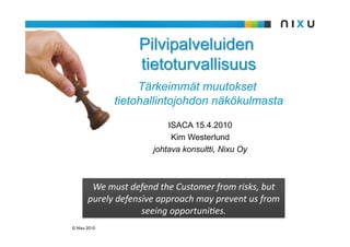 ISACA 15.4.2010
                           Kim Westerlund
                      johtava konsultti, Nixu Oy



        We must defend the Customer from risks, but 
       purely defensive approach may prevent us from 
                    seeing opportuni:es. 
© Nixu 2010
 