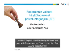 Federoinnin vaikeat
                 käyttötapaukset
              palveluntarjoajille (SP)
                  Kim Westerlund
               johtava konsultti, Nixu




    WemustdefendtheCustomerfromrisks,but
   purelydefensiveapproachmaypreventusfrom
                seeingopportuni:es.
© Nixu 2010
 