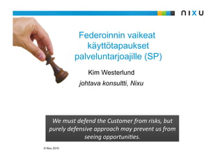 Federoinnin vaikeat
                 käyttötapaukset
              palveluntarjoajille (SP)
                  Kim Westerlund
               johtava konsultti, Nixu




    We must defend the Customer from risks, but 
   purely defensive approach may prevent us from 
                seeing opportuni:es. 
© Nixu 2010
 