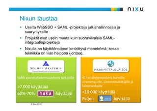 Nixun taustaa
   Useita WebSSO + SAML -projekteja julkishallinnossa ja
    suuryrityksille
   Projektit ovat usein muuta kuin suoraviivaisia SAML-
    integraatioprojekteja
   Nixulla on käyttöönottoon keskittyvä menetelmä, koska
    tekniikka on liian helppoa (johtaa).




SARAapurahahakemuspalvelututkijoille   KTJselainAetopalvelukunnille,
                                          viranomaisille,kiinteistöväli9äjilleja
>7000käy9äjää                          luotonantajille

60%‐70%‐käy9äjiä      >10000käy9äjää
                                          Paljon‐käy9äjiä
         © Nixu 2010
 