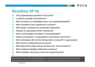 Muistilista SP:lle
    Onko järjestelmässä paikallinen tili tai profiili?
    Luodaanko käyttäjä automaattisesti?
    Miten tili poistuu kun käyttäjältä poistuu syy käyttää järjestelmää?
    Miten paikallisten tilien yhdistäminen hoidetaan?
    Mitä tehdään yhdistetyn tilin paikalliselle salasanalle?
    Säilyykö tili organisaatiovaihdon yhteydessä?
    Miten omat käyttäjät tunnistetaan? Entä pääkäyttäjät?
    Valitse tunnistustasot – hyväksytäänkö weak kaikkiin toimintoihin?
    Miten tarkistetaan että virtuHomeOrganization vastaa IdP:n organisaatiota
    Mihin palvelun käyttövaltuudet perustuvat?
    Mitä tietoja (attribuutteja) palvelu tarvitsee esim. tilin provisiointiin?
    Miten hoidetaan käyttäjän hätäpoisto/-muokkaus?
    Miten hoidetaan valvonta ja end-to-end ongelmanselvitys?
    …
h9p://www.csc.ﬁ/sivut/virtu/tekniikka/ohjeet_ja_suositukset/sp‐kay9oono9osuunnitelma.pdf
h9p://www.csc.ﬁ/sivut/virtu/tekniikka/ohjeet_ja_suositukset/idp‐kay9oono9osuunnitelma.pdf
         © Nixu 2010
 