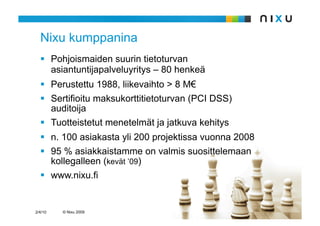 Nixu kumppanina
    Pohjoismaiden suurin tietoturvan
     asiantuntijapalveluyritys – 80 henkeä
    Perustettu 1988, liikevaihto > 8 M€
    Sertifioitu maksukorttitietoturvan (PCI DSS)
     auditoija
    Tuotteistetut menetelmät ja jatkuva kehitys
    n. 100 asiakasta yli 200 projektissa vuonna 2008
    95 % asiakkaistamme on valmis suosittelemaan
     kollegalleen (kevät ’09)
    www.nixu.fi


2/4/10   © Nixu 2009
 