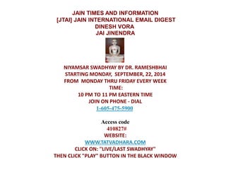 JAIN TIMES AND INFORMATION 
[JTAI] JAIN INTERNATIONAL EMAIL DIGEST 
DINESH VORA 
JAI JINENDRA 
NIYAMSAR SWADHYAY BY DR. RAMESHBHAI 
STARTING MONDAY, SEPTEMBER, 22, 2014 
FROM MONDAY THRU FRIDAY EVERY WEEK 
TIME: 
10 PM TO 11 PM EASTERN TIME 
JOIN ON PHONE - DIAL 
1-605-475-5900 
Access code 
410827# 
WEBSITE: 
WWW.TATVADHARA.COM 
CLICK ON: "LIVE/LAST SWADHYAY" 
THEN CLICK "PLAY" BUTTON IN THE BLACK WINDOW 
 